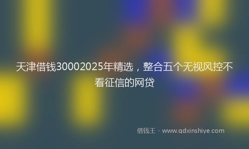 天津借钱30002025年精选，整合五个无视风控不看征信的网贷