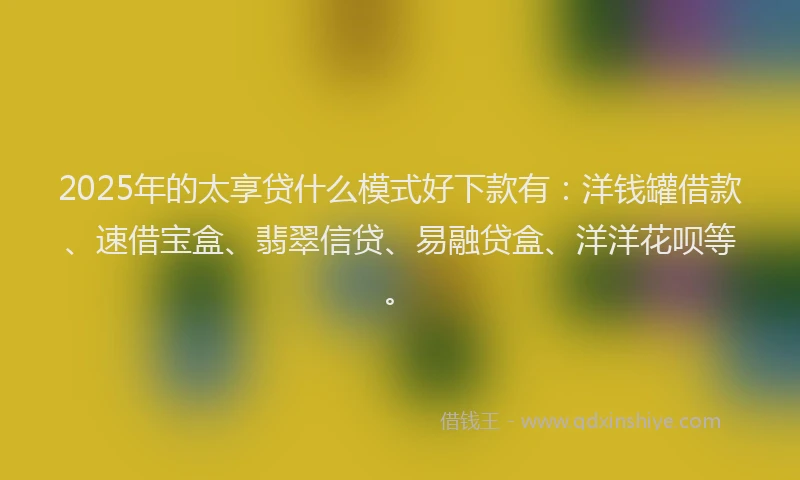 2025年的太享贷什么模式好下款有：洋钱罐借款、速借宝盒、翡翠信贷、易融贷盒、洋洋花呗等。
