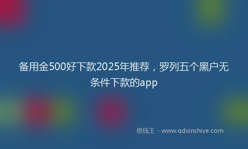 备用金500好下款2025年推荐，罗列五个黑户无条件下款的app
