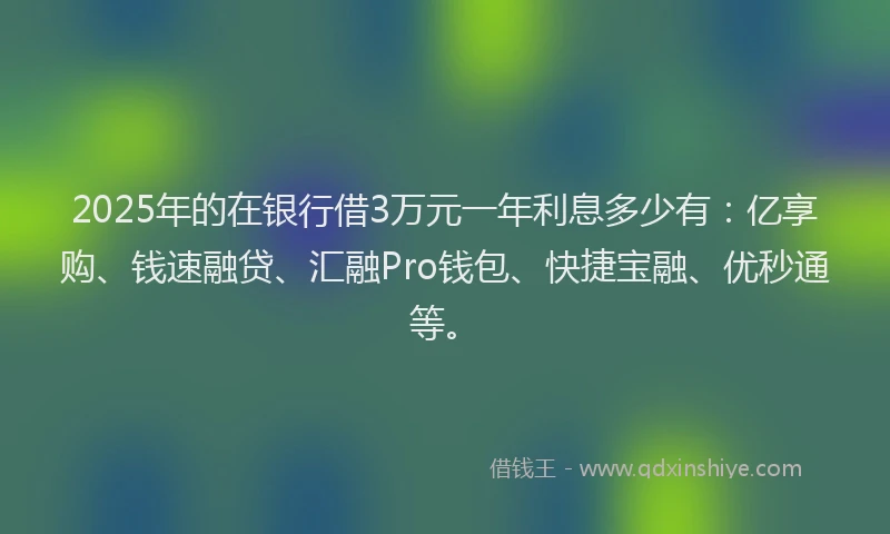 2025年的在银行借3万元一年利息多少有：亿享购、钱速融贷、汇融Pro钱包、快捷宝融、优秒通等。