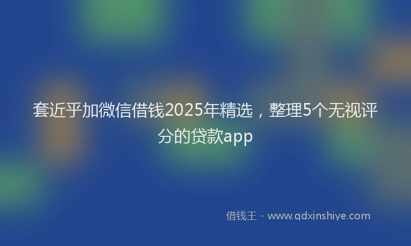 套近乎加微信借钱2025年精选，整理5个无视评分的贷款app