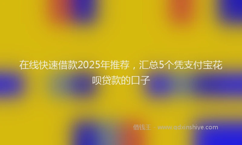 在线快速借款2025年推荐，汇总5个凭支付宝花呗贷款的口子