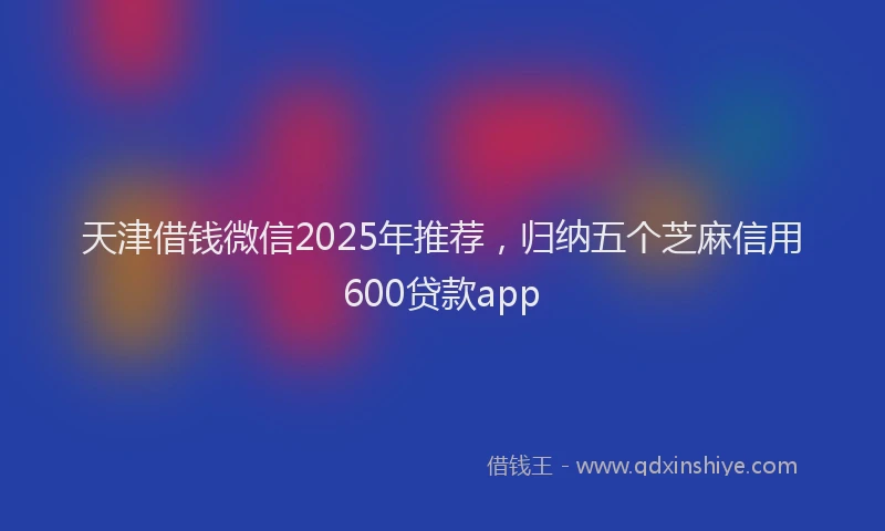 天津借钱微信2025年推荐，归纳五个芝麻信用600贷款app
