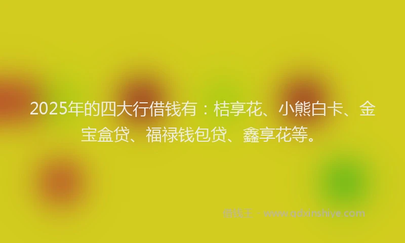 2025年的四大行借钱有：桔享花、小熊白卡、金宝盒贷、福禄钱包贷、鑫享花等。
