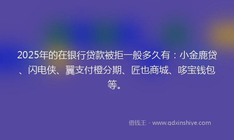 2025年的在银行贷款被拒一般多久有:小金鹿贷、闪电侠、翼支付橙分期、匠也商城、哆宝钱包等。