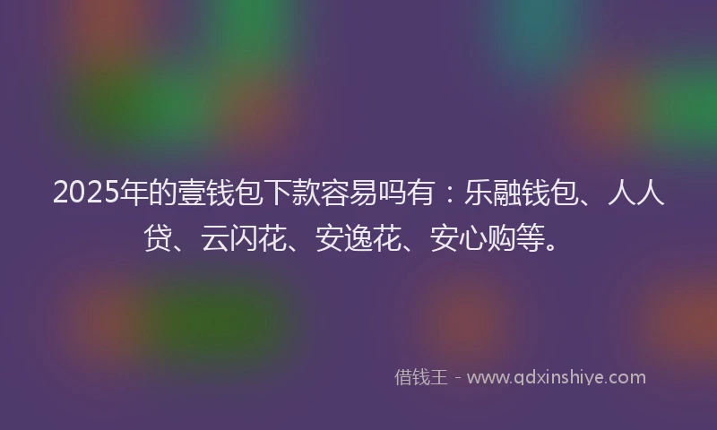 2025年的壹钱包下款容易吗有：乐融钱包、人人贷、云闪花、安逸花、安心购等。