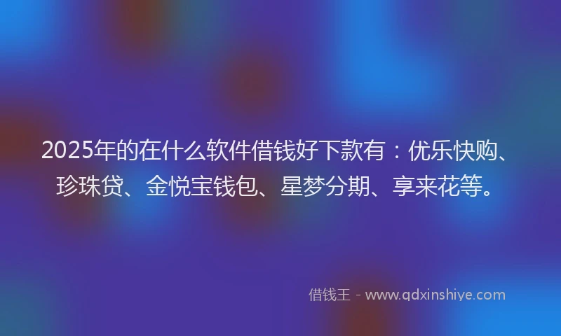 2025年的在什么软件借钱好下款有：优乐快购、珍珠贷、金悦宝钱包、星梦分期、享来花等。