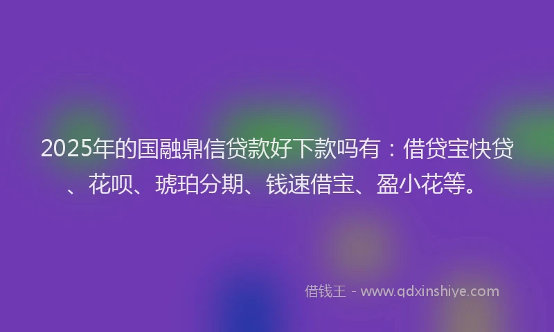 2025年的国融鼎信贷款好下款吗有：借贷宝快贷、花呗、琥珀分期、钱速借宝、盈小花等。