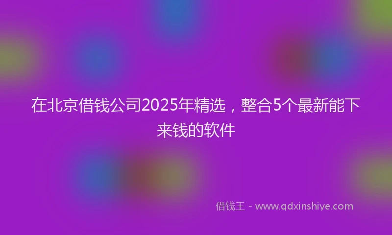 在北京借钱公司2025年精选，整合5个最新能下来钱的软件