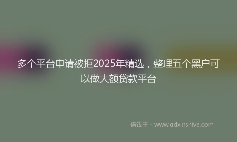 多个平台申请被拒2025年精选，整理五个黑户可以做大额贷款平台