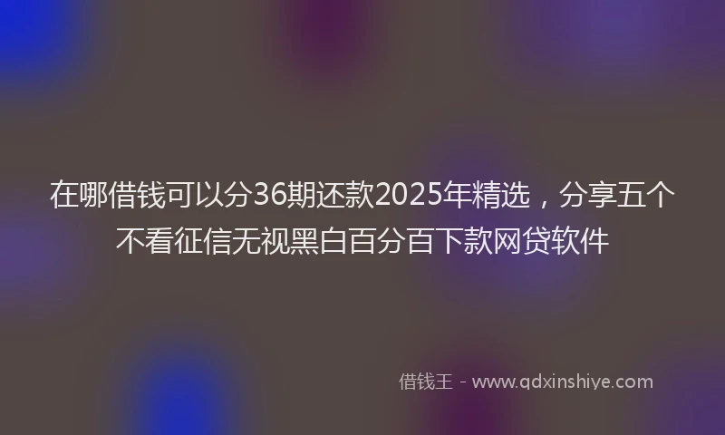 在哪借钱可以分36期还款2025年精选，分享五个不看征信无视黑白百分百下款网贷软件