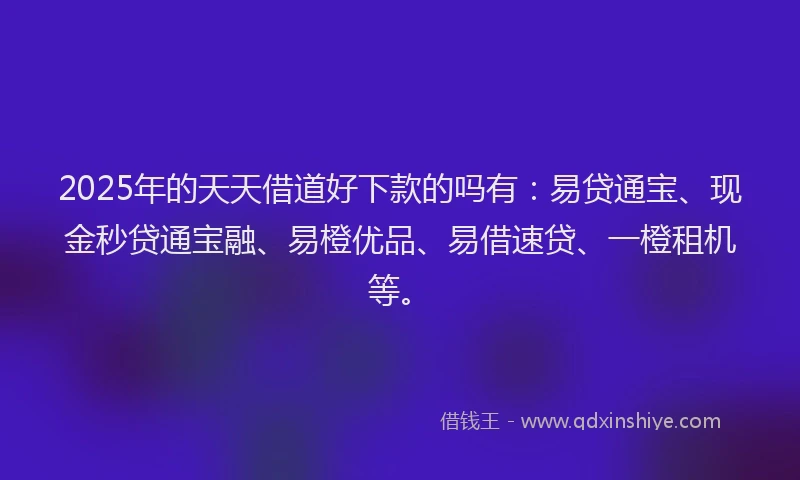 2025年的天天借道好下款的吗有：易贷通宝、现金秒贷通宝融、易橙优品、易借速贷、一橙租机等。