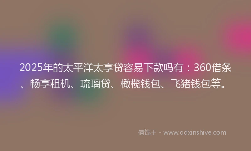 2025年的太平洋太享贷容易下款吗有：360借条、畅享租机、琉璃贷、橄榄钱包、飞猪钱包等。