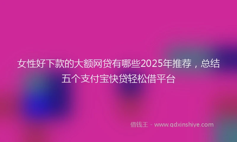 女性好下款的大额网贷有哪些2025年推荐，总结五个支付宝快贷轻松借平台