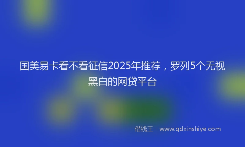 国美易卡看不看征信2025年推荐，罗列5个无视黑白的网贷平台