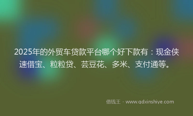 2025年的外贸车贷款平台哪个好下款有：现金侠速借宝、粒粒贷、芸豆花、多米、支付通等。