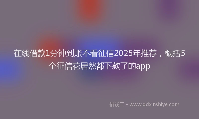 在线借款1分钟到账不看征信2025年推荐，概括5个征信花居然都下款了的app