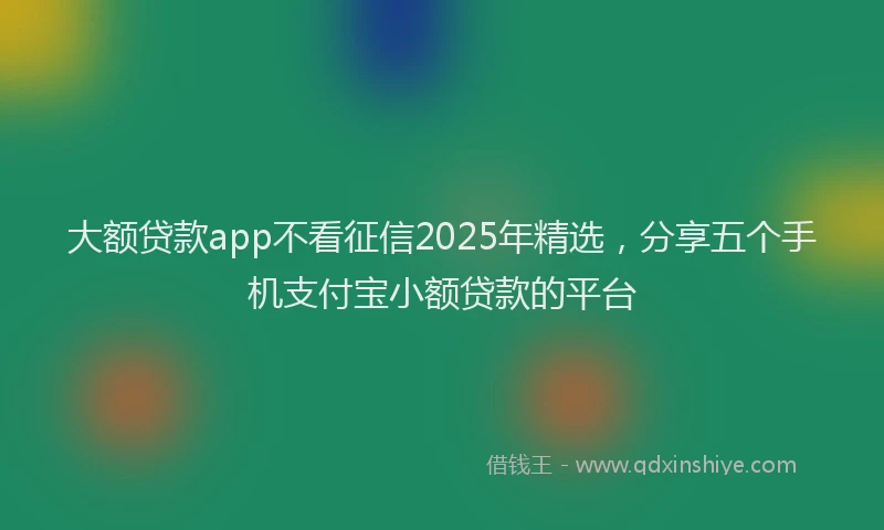 大额贷款app不看征信2025年精选，分享五个手机支付宝小额贷款的平台