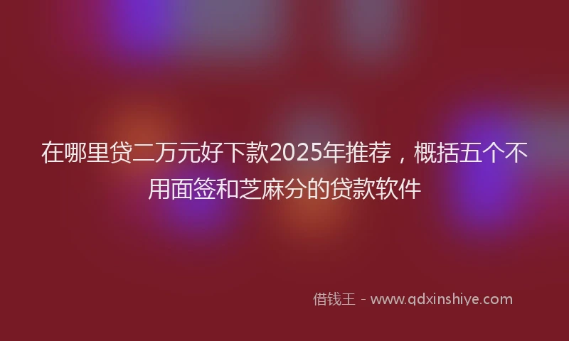 在哪里贷二万元好下款2025年推荐，概括五个不用面签和芝麻分的贷款软件