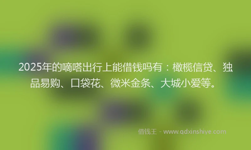 2025年的嘀嗒出行上能借钱吗有：橄榄信贷、独品易购、口袋花、微米金条、大城小爱等。