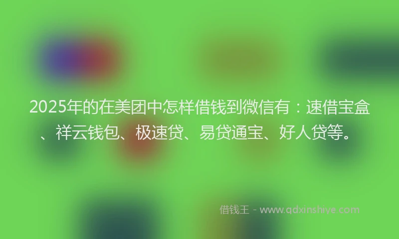 2025年的在美团中怎样借钱到微信有：速借宝盒、祥云钱包、极速贷、易贷通宝、好人贷等。