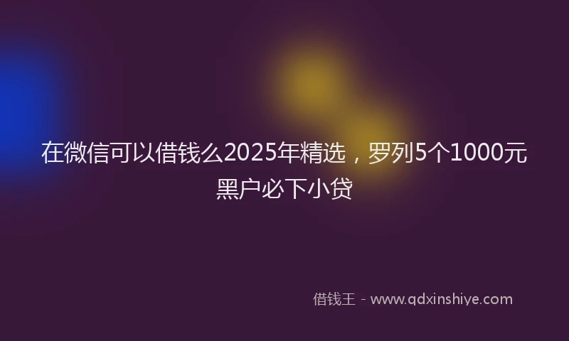 在微信可以借钱么2025年精选，罗列5个1000元黑户必下小贷
