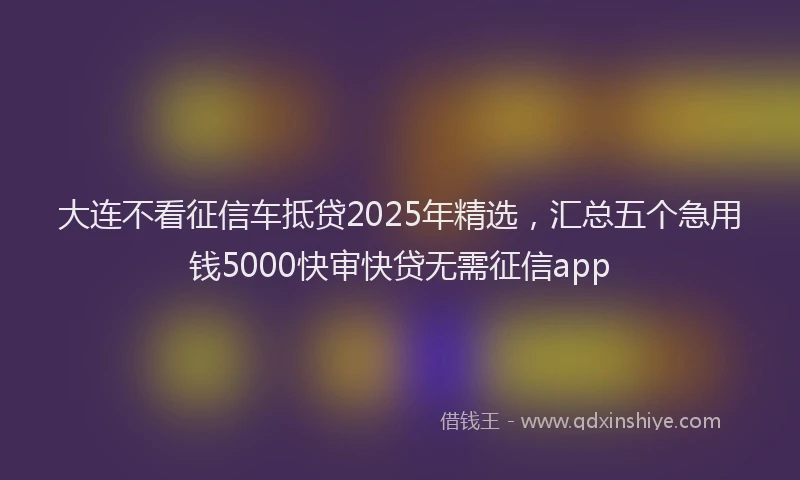 大连不看征信车抵贷2025年精选,汇总五个急用钱5000快审快贷无需征信app