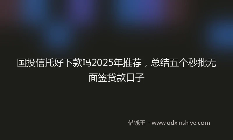 国投信托好下款吗2025年推荐，总结五个秒批无面签贷款口子