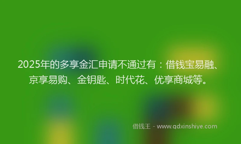 2025年的多享金汇申请不通过有：借钱宝易融、京享易购、金钥匙、时代花、优享商城等。