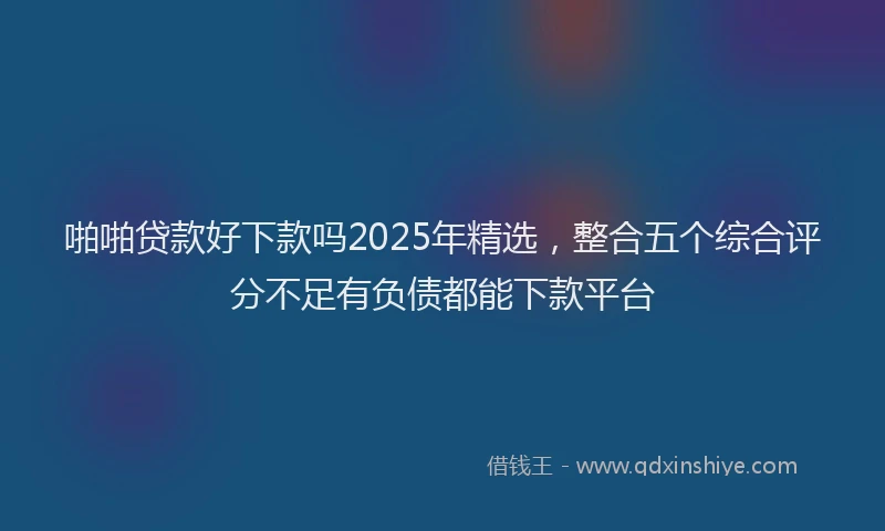 啪啪贷款好下款吗2025年精选，整合五个综合评分不足有负债都能下款平台