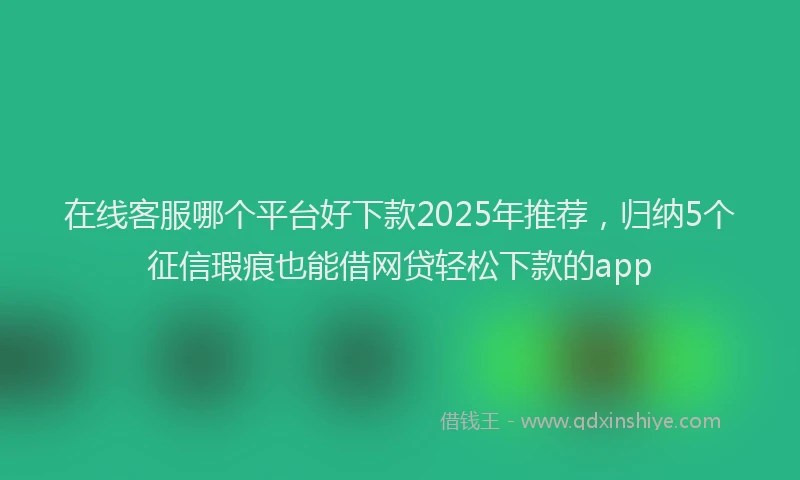 在线客服哪个平台好下款2025年推荐，归纳5个征信瑕疵也能借网贷轻松下款的app