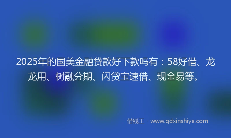 2025年的国美金融贷款好下款吗有：58好借、龙龙用、树融分期、闪贷宝速借、现金易等。