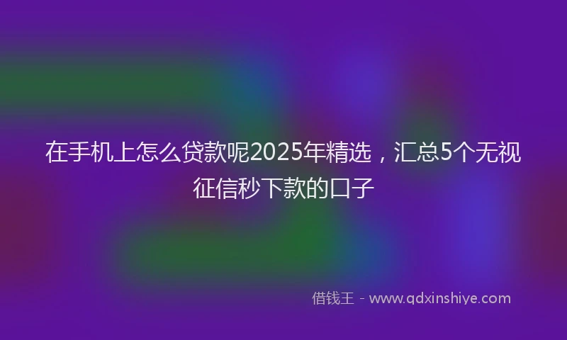 在手机上怎么贷款呢2025年精选，汇总5个无视征信秒下款的口子