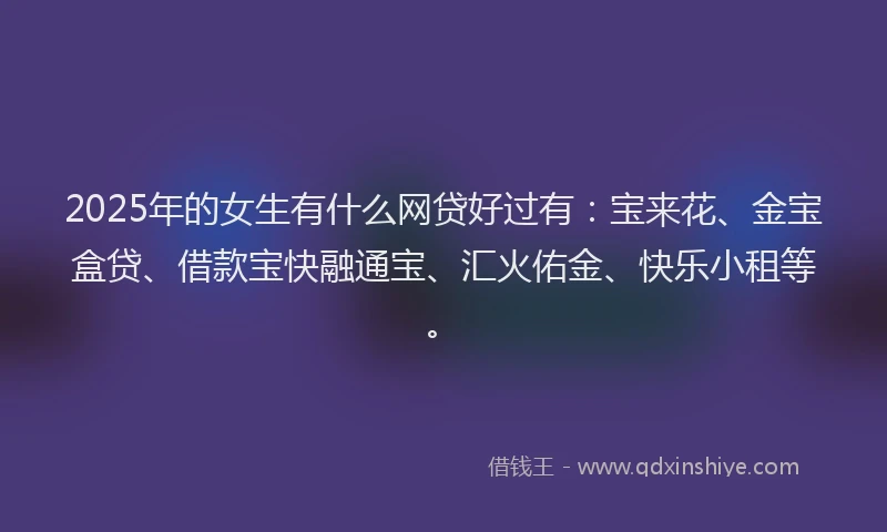 2025年的女生有什么网贷好过有：宝来花、金宝盒贷、借款宝快融通宝、汇火佑金、快乐小租等。