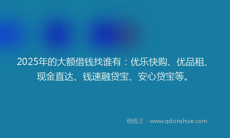 2025年的大额借钱找谁有：优乐快购、优品租、现金直达、钱速融贷宝、安心贷宝等。