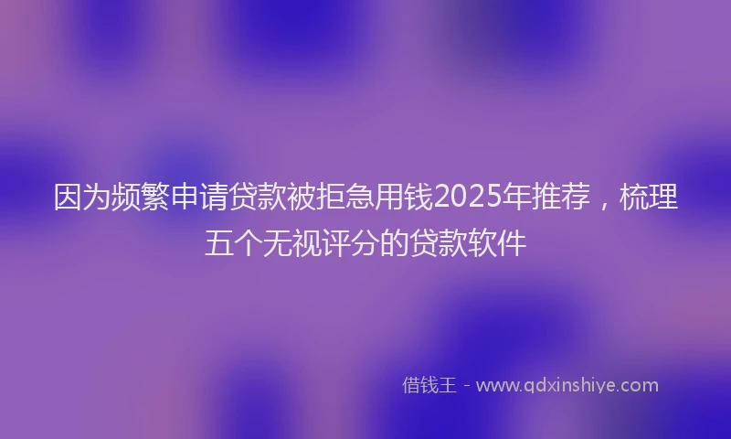 因为频繁申请贷款被拒急用钱2025年推荐，梳理五个无视评分的贷款软件