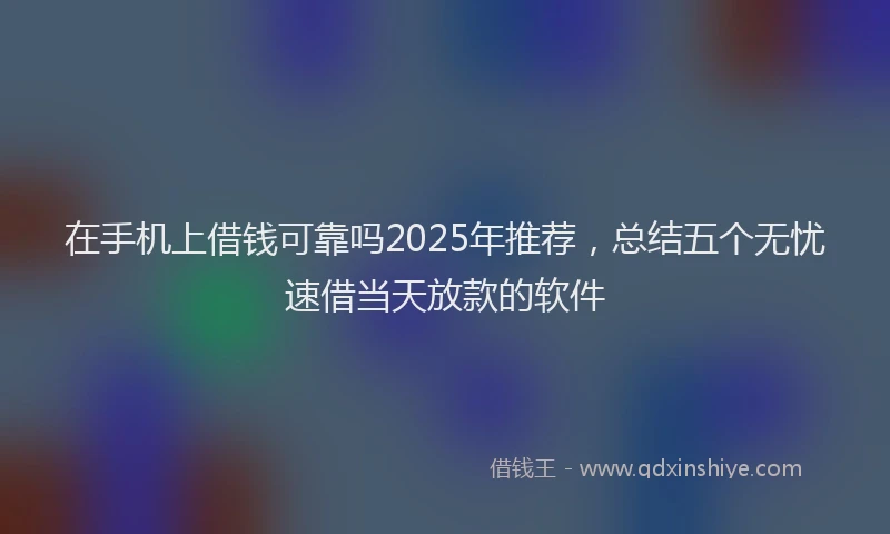 在手机上借钱可靠吗2025年推荐，总结五个无忧速借当天放款的软件