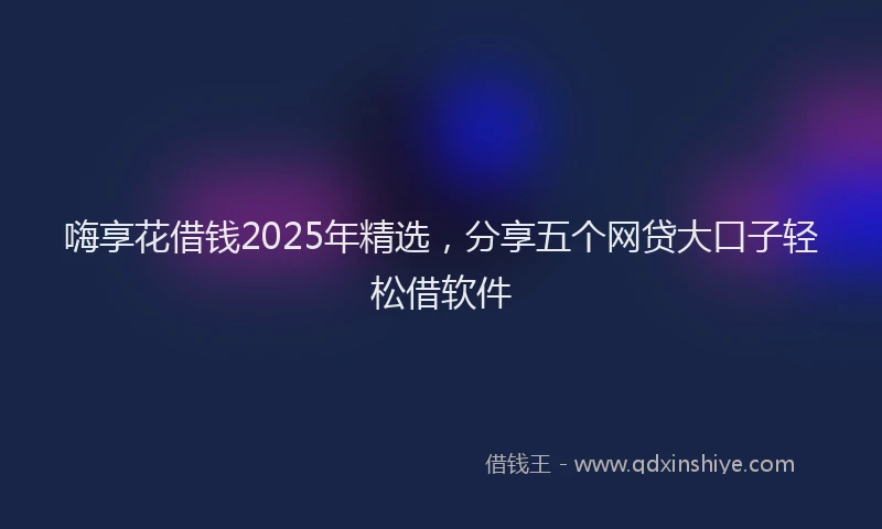 嗨享花借钱2025年精选，分享五个网贷大口子轻松借软件