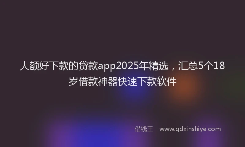 大额好下款的贷款app2025年精选，汇总5个18岁借款神器快速下款软件