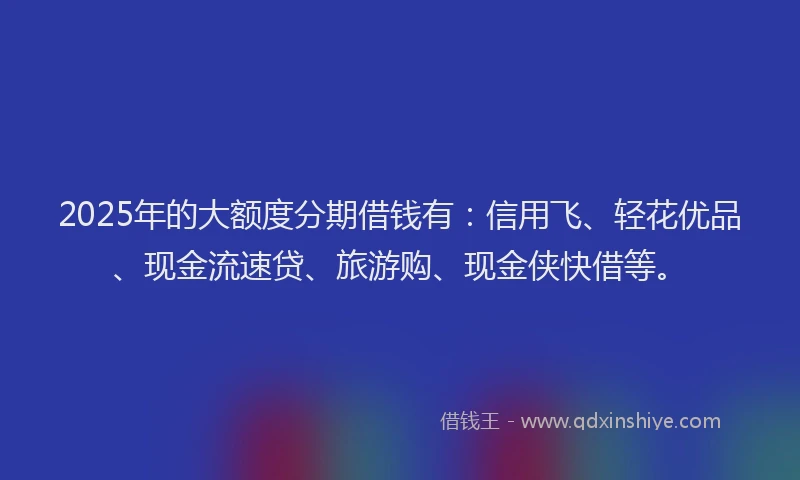 2025年的大额度分期借钱有：信用飞、轻花优品、现金流速贷、旅游购、现金侠快借等。