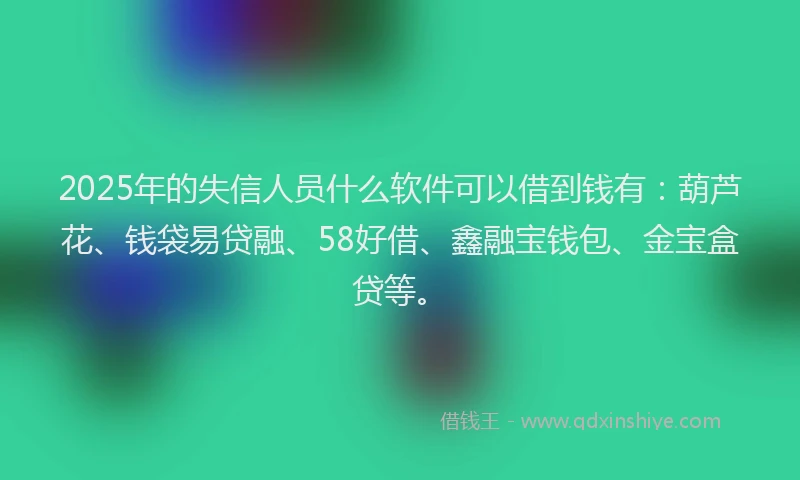 2025年的失信人员什么软件可以借到钱有：葫芦花、钱袋易贷融、58好借、鑫融宝钱包、金宝盒贷等。