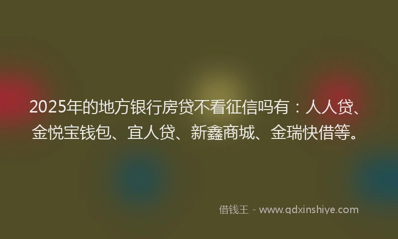 2025年的地方银行房贷不看征信吗有：人人贷、金悦宝钱包、宜人贷、新鑫商城、金瑞快借等。