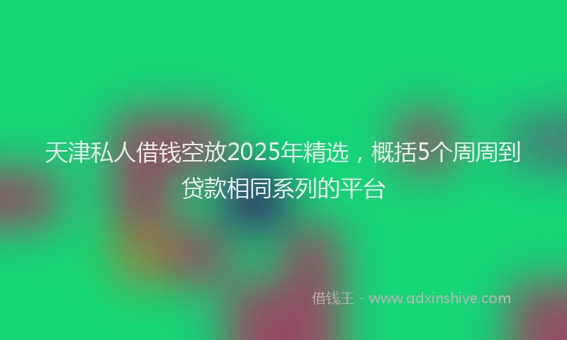 天津私人借钱空放2025年精选，概括5个周周到贷款相同系列的平台