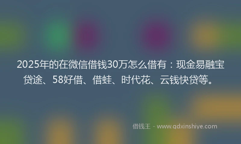 2025年的在微信借钱30万怎么借有：现金易融宝贷途、58好借、借蛙、时代花、云钱快贷等。
