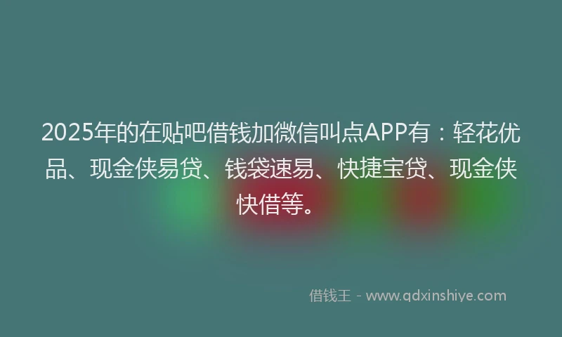 2025年的在贴吧借钱加微信叫点APP有：轻花优品、现金侠易贷、钱袋速易、快捷宝贷、现金侠快借等。