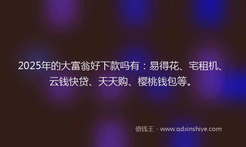 2025年的大富翁好下款吗有：易得花、宅租机、云钱快贷、天天购、樱桃钱包等。