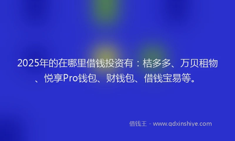 2025年的在哪里借钱投资有：桔多多、万贝租物、悦享Pro钱包、财钱包、借钱宝易等。