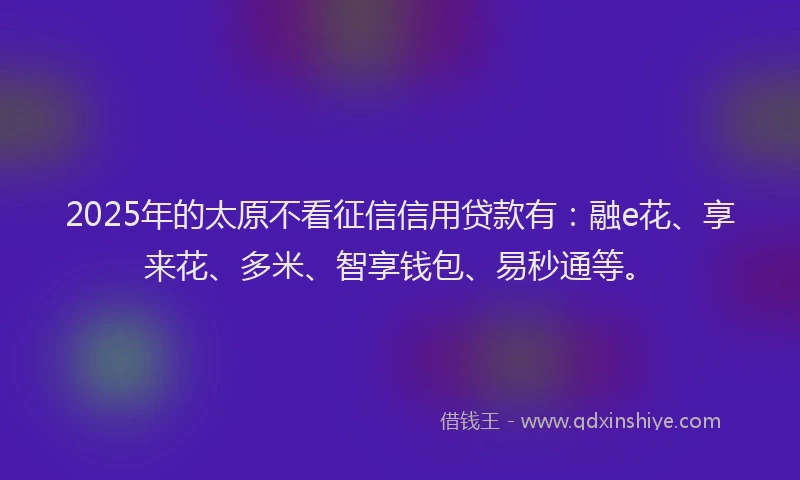 2025年的太原不看征信信用贷款有：融e花、享来花、多米、智享钱包、易秒通等。