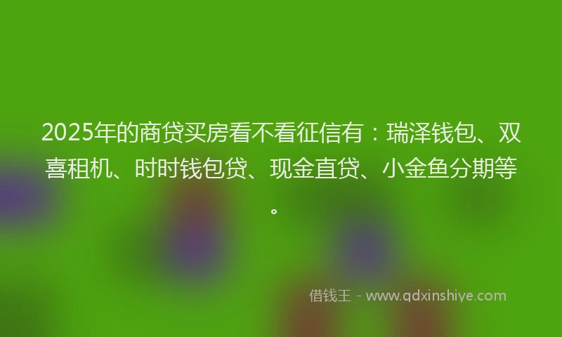 2025年的商贷买房看不看征信有：瑞泽钱包、双喜租机、时时钱包贷、现金直贷、小金鱼分期等。