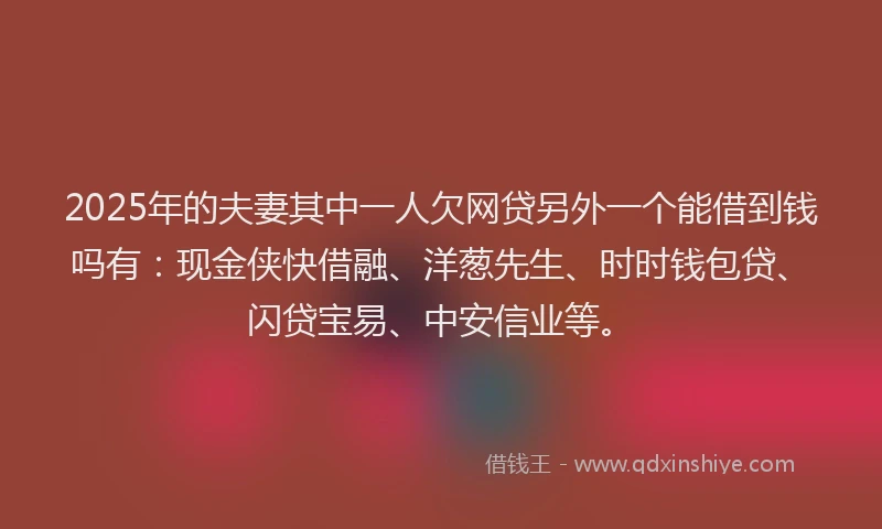 2025年的夫妻其中一人欠网贷另外一个能借到钱吗有：现金侠快借融、洋葱先生、时时钱包贷、闪贷宝易、中安信业等。